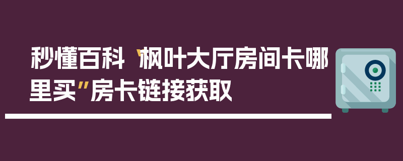 秒懂百科“枫叶大厅房间卡哪里买”房卡链接获取