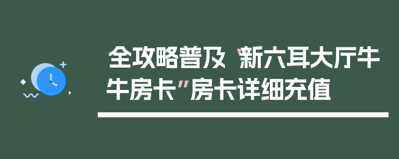全攻略普及“新六耳大厅牛牛房卡”房卡详细充值