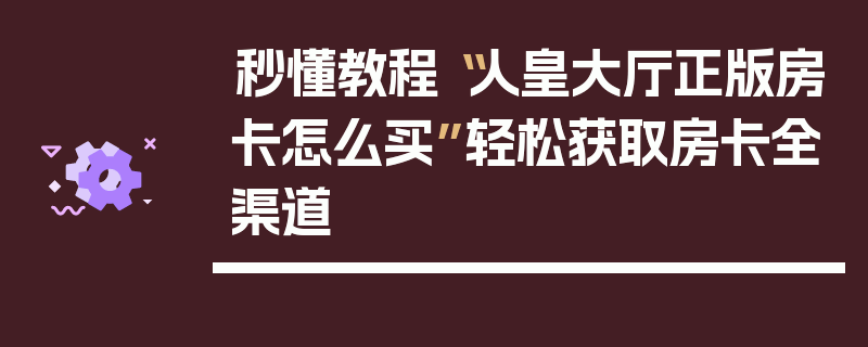 秒懂教程“人皇大厅正版房卡怎么买”轻松获取房卡全渠道