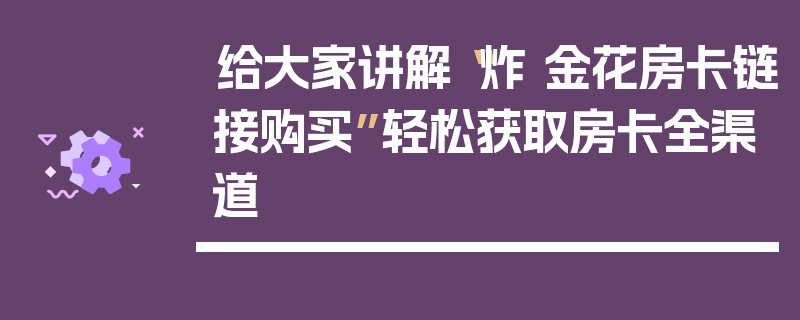 给大家讲解“炸 金花房卡链接购买”轻松获取房卡全渠道