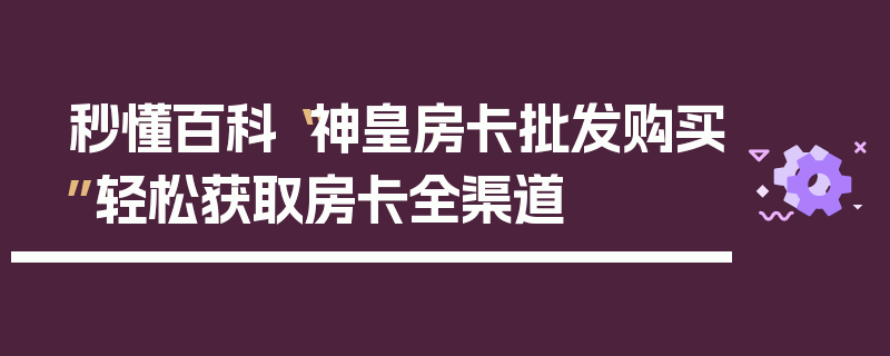 秒懂百科“神皇房卡批发购买”轻松获取房卡全渠道