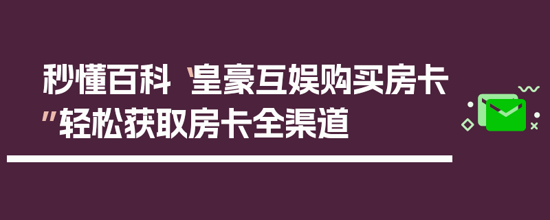 秒懂百科“皇豪互娱购买房卡”轻松获取房卡全渠道