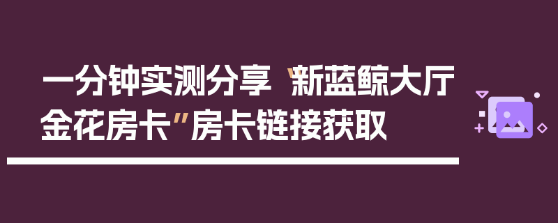 一分钟实测分享“新蓝鲸大厅金花房卡”房卡链接获取