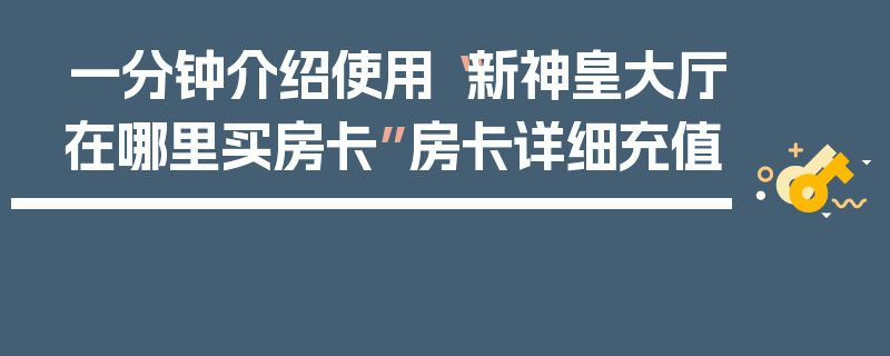 一分钟介绍使用“新神皇大厅在哪里买房卡”房卡详细充值