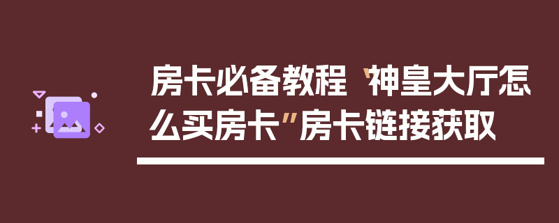 房卡必备教程“神皇大厅怎么买房卡”房卡链接获取