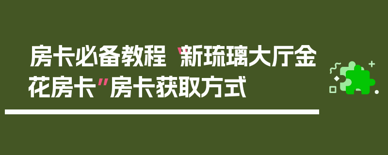 房卡必备教程“新琉璃大厅金花房卡”房卡获取方式