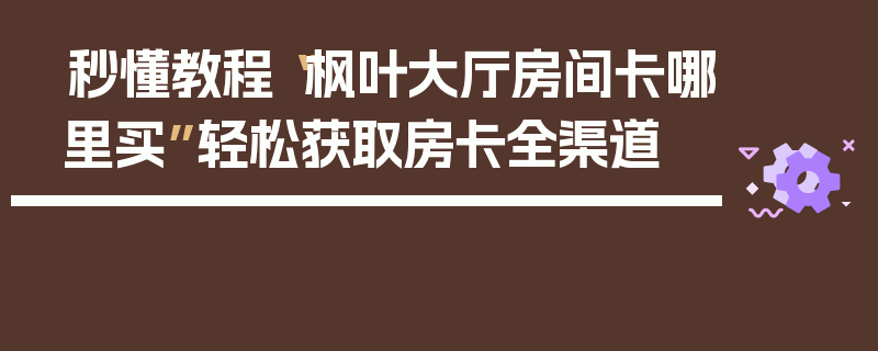 秒懂教程“枫叶大厅房间卡哪里买”轻松获取房卡全渠道