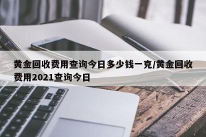 黄金回收费用查询今日多少钱一克/黄金回收费用2021查询今日