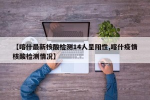 【喀什最新核酸检测14人呈阳性,喀什疫情核酸检测情况】