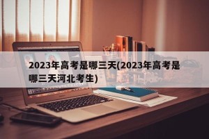 2023年高考是哪三天(2023年高考是哪三天河北考生)