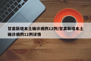 甘肃新增本土确诊病例12例/甘肃新增本土确诊病例12例详情