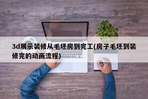 3d展示装修从毛坯房到完工(房子毛坯到装修完的动画流程)