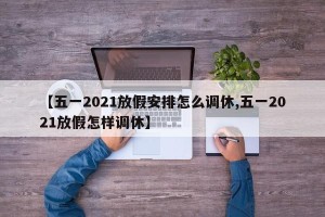 【五一2021放假安排怎么调休,五一2021放假怎样调休】