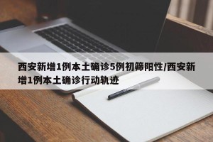 西安新增1例本土确诊5例初筛阳性/西安新增1例本土确诊行动轨迹