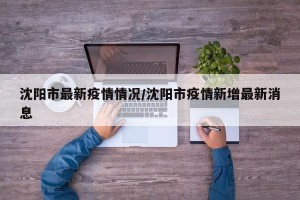沈阳市最新疫情情况/沈阳市疫情新增最新消息