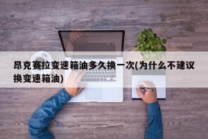 昂克赛拉变速箱油多久换一次(为什么不建议换变速箱油)