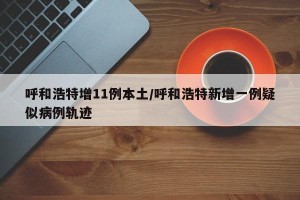 呼和浩特增11例本土/呼和浩特新增一例疑似病例轨迹