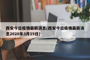 西安今日疫情最新消息(西安今日疫情最新消息2020年3月19日)