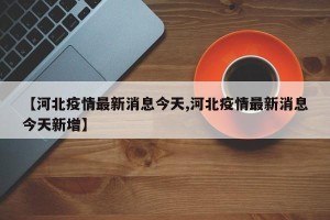 【河北疫情最新消息今天,河北疫情最新消息今天新增】