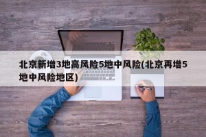 北京新增3地高风险5地中风险(北京再增5地中风险地区)