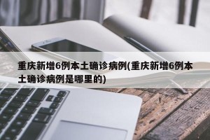 重庆新增6例本土确诊病例(重庆新增6例本土确诊病例是哪里的)