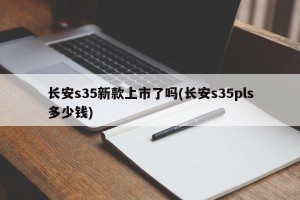 长安s35新款上市了吗(长安s35pls多少钱)