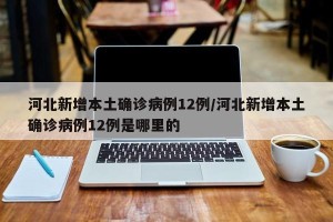河北新增本土确诊病例12例/河北新增本土确诊病例12例是哪里的