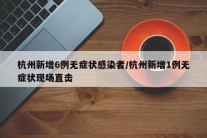 杭州新增6例无症状感染者/杭州新增1例无症状现场直击