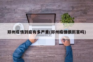 郑州疫情到底有多严重(郑州疫情很厉害吗)