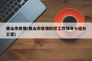 唐山市疫情(唐山市疫情防控工作领导小组办公室)