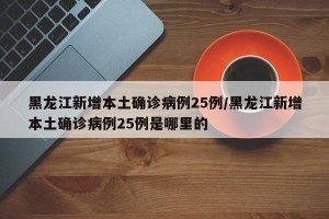 黑龙江新增本土确诊病例25例/黑龙江新增本土确诊病例25例是哪里的