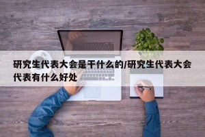 研究生代表大会是干什么的/研究生代表大会代表有什么好处