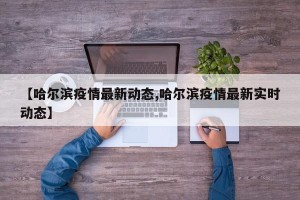 【哈尔滨疫情最新动态,哈尔滨疫情最新实时动态】