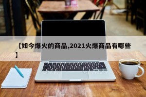 【如今爆火的商品,2021火爆商品有哪些】
