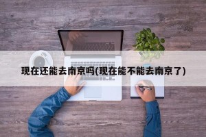 现在还能去南京吗(现在能不能去南京了)