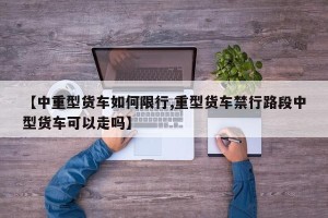 【中重型货车如何限行,重型货车禁行路段中型货车可以走吗】