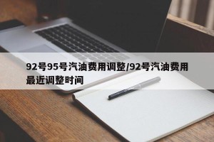 92号95号汽油费用调整/92号汽油费用最近调整时间