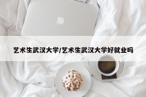 艺术生武汉大学/艺术生武汉大学好就业吗