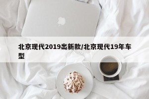 北京现代2019出新款/北京现代19年车型