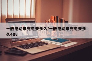 一般电动车充电要多久/一般电动车充电要多久48v