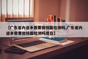 【广东省内返乡需要做核酸检测吗,广东省内返乡需要做核酸检测吗现在】