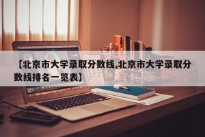 【北京市大学录取分数线,北京市大学录取分数线排名一览表】