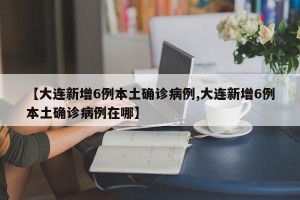 【大连新增6例本土确诊病例,大连新增6例本土确诊病例在哪】