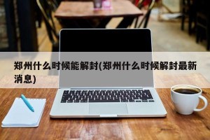 郑州什么时候能解封(郑州什么时候解封最新消息)