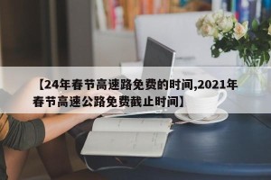 【24年春节高速路免费的时间,2021年春节高速公路免费截止时间】