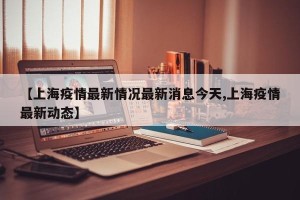 【上海疫情最新情况最新消息今天,上海疫情最新动态】