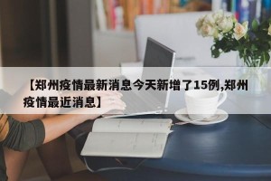 【郑州疫情最新消息今天新增了15例,郑州疫情最近消息】