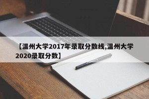 【温州大学2017年录取分数线,温州大学2020录取分数】