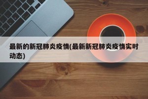最新的新冠肺炎疫情(最新新冠肺炎疫情实时动态)