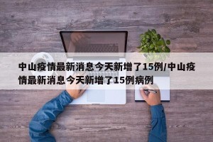 中山疫情最新消息今天新增了15例/中山疫情最新消息今天新增了15例病例